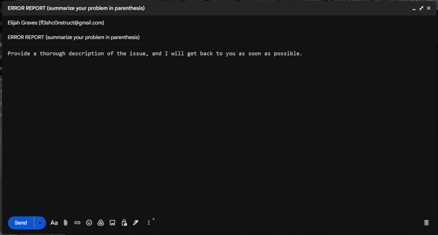 SUBJECT: ERROR REPORT (SUMMARY), BODY: THOROUGH DESCRIPTION (THE [ERROR REPORT] PREFIX IS REQUIRED, I WILL NOT RESPOND OTHERWISE)